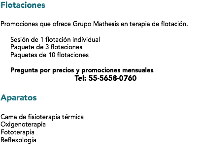 Flotaciones Promociones que ofrece Grupo Mathesis en terapia de flotación. Sesión de 1 flotación individual
Paquete de 3 flotaciones Paquetes de 10 flotaciones Pregunta por precios y promociones mensuales
Tel: 55-5658-0760 Aparatos Cama de fisioterapia térmica
Oxigenoterapia
Fototerapia
Reflexología
