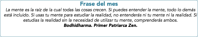 Frase del mes
La mente es la raíz de la cual todas las cosas crecen. Si puedes entender la mente, todo lo demás está incluido. Si usas tu mente para estudiar la realidad, no entenderás ni tu mente ni la realidad. Si estudias la realidad sin la necesidad de utilizar tu mente, comprenderás ambos. Bodhidharma. Primer Patriarca Zen.
