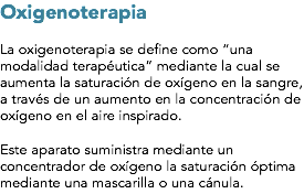 Oxigenoterapia La oxigenoterapia se define como “una modalidad terapéutica” mediante la cual se aumenta la saturación de oxígeno en la sangre, a través de un aumento en la concentración de oxígeno en el aire inspirado. Este aparato suministra mediante un concentrador de oxígeno la saturación óptima mediante una mascarilla o una cánula.