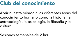 Club del conocimiento Abrir nuestra mirada a las diferentes áreas del conocimiento humano como la historia, la antropología, la psicología, la filosofía y la cultura. Sesiones semanales de 2 hrs.